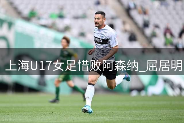 上海U17女足惜败阿森纳 屈居明日之星杯亚军
