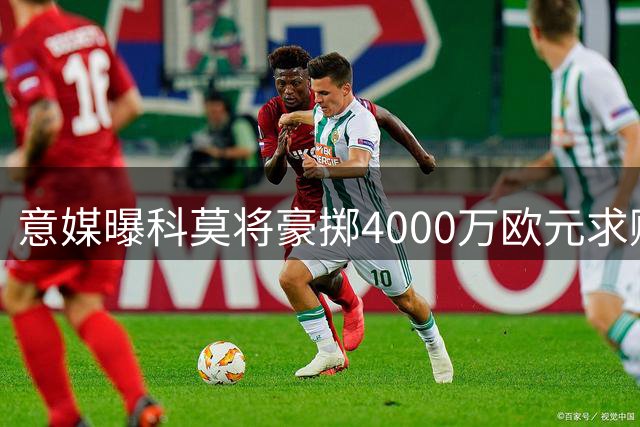 意媒曝科莫将豪掷4000万欧元求购佛罗伦萨射手基恩