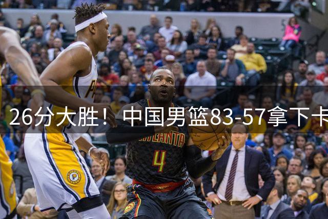 26分大胜！中国男篮83‑57拿下卡塔尔，4人满分，赛后球员评分出炉